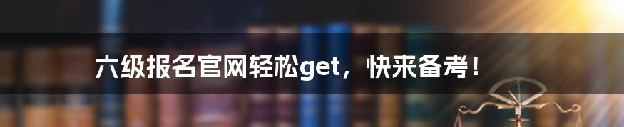 六级报名官网轻松get，快来备考！