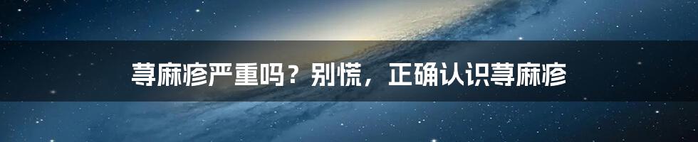 荨麻疹严重吗？别慌，正确认识荨麻疹