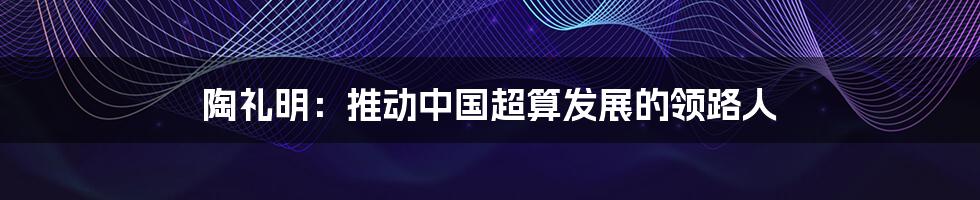 陶礼明：推动中国超算发展的领路人