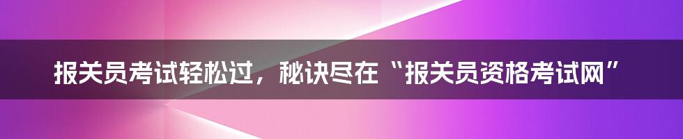 报关员考试轻松过，秘诀尽在“报关员资格考试网”