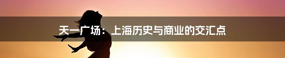 天一广场：上海历史与商业的交汇点