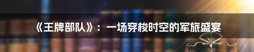 《王牌部队》：一场穿梭时空的军旅盛宴