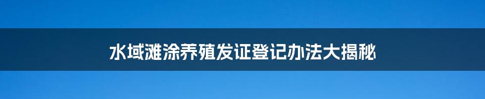 水域滩涂养殖发证登记办法大揭秘