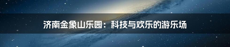 济南金象山乐园：科技与欢乐的游乐场