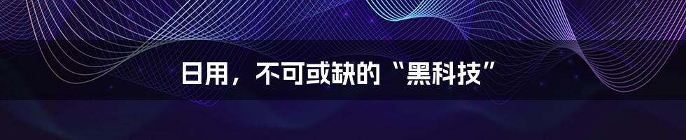 日用，不可或缺的“黑科技”