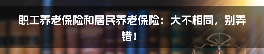 职工养老保险和居民养老保险：大不相同，别弄错！