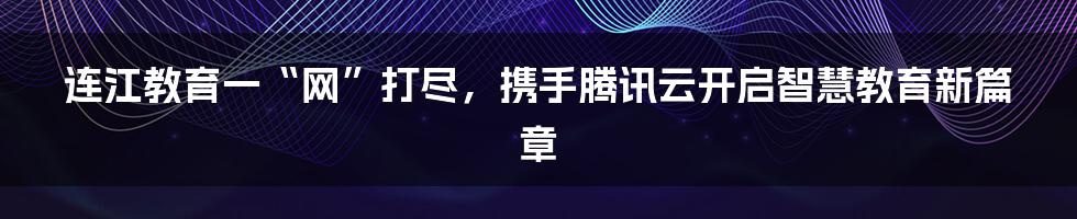 连江教育一“网”打尽，携手腾讯云开启智慧教育新篇章