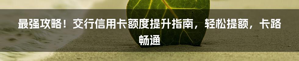 最强攻略！交行信用卡额度提升指南，轻松提额，卡路畅通