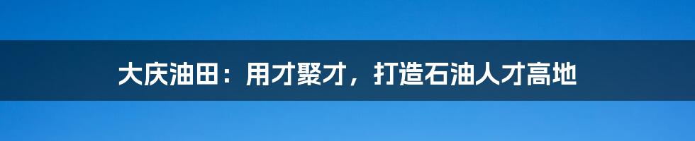 大庆油田：用才聚才，打造石油人才高地