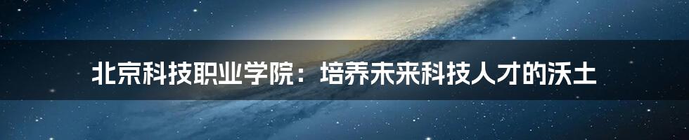 北京科技职业学院：培养未来科技人才的沃土