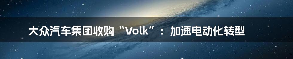 大众汽车集团收购“Volk”：加速电动化转型