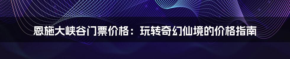 恩施大峡谷门票价格：玩转奇幻仙境的价格指南