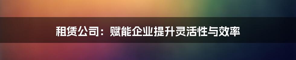 租赁公司：赋能企业提升灵活性与效率