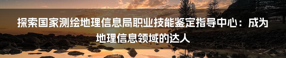 探索国家测绘地理信息局职业技能鉴定指导中心：成为地理信息领域的达人