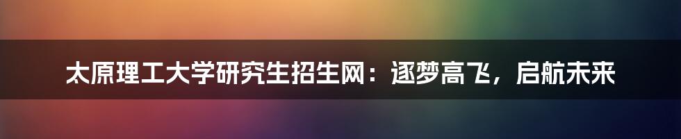 太原理工大学研究生招生网：逐梦高飞，启航未来