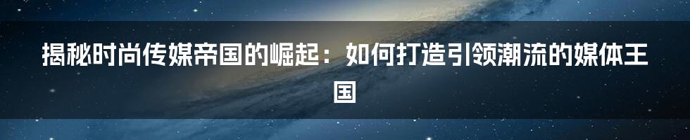 揭秘时尚传媒帝国的崛起：如何打造引领潮流的媒体王国