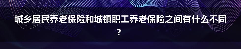 城乡居民养老保险和城镇职工养老保险之间有什么不同？