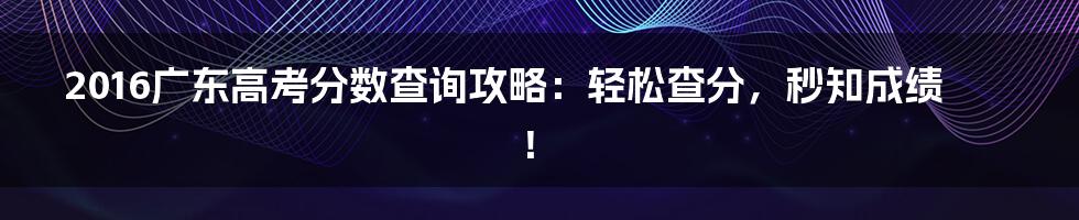 2016广东高考分数查询攻略：轻松查分，秒知成绩！