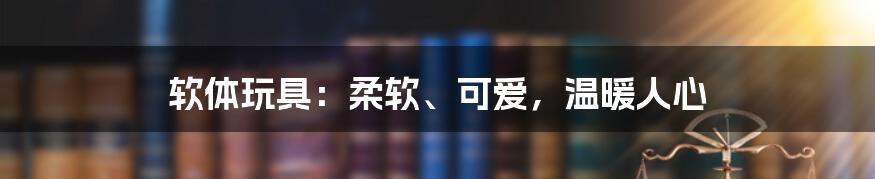 软体玩具：柔软、可爱，温暖人心