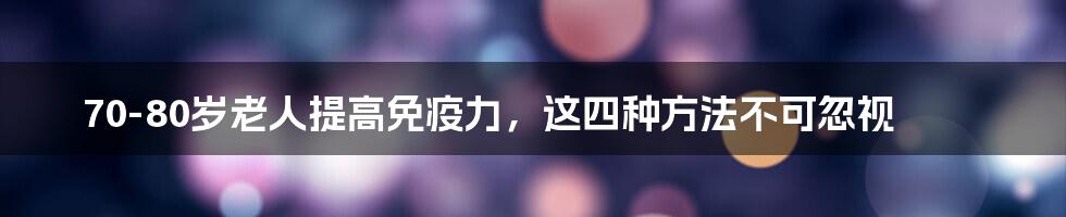 70-80岁老人提高免疫力，这四种方法不可忽视