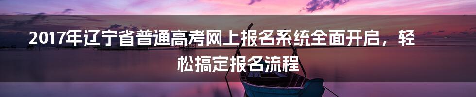 2017年辽宁省普通高考网上报名系统全面开启，轻松搞定报名流程