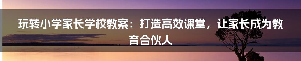 玩转小学家长学校教案：打造高效课堂，让家长成为教育合伙人