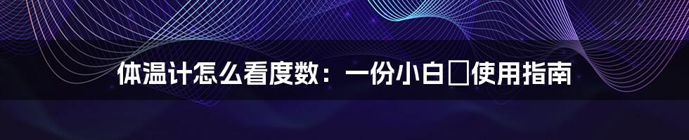 体温计怎么看度数：一份小白の使用指南