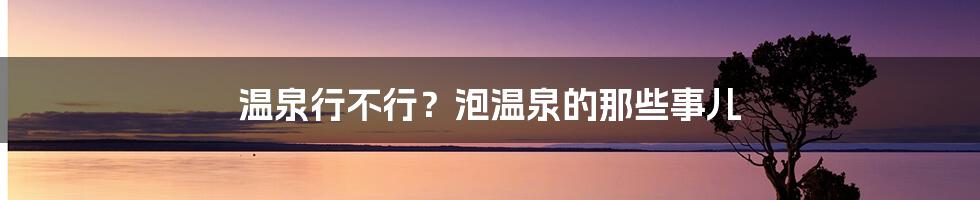 温泉行不行？泡温泉的那些事儿