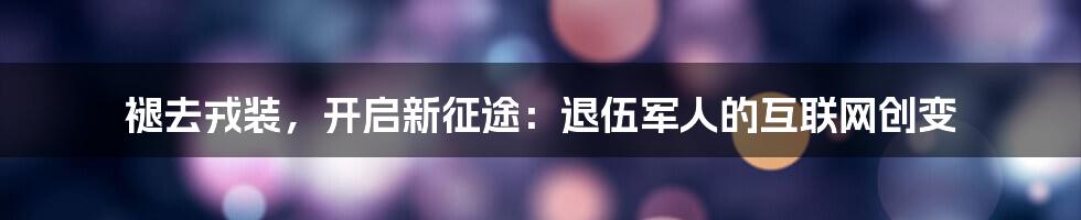 褪去戎装，开启新征途：退伍军人的互联网创变