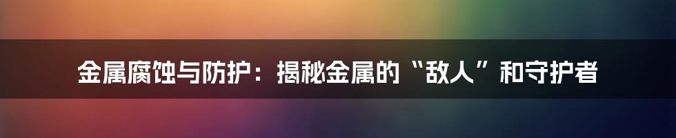 金属腐蚀与防护：揭秘金属的“敌人”和守护者