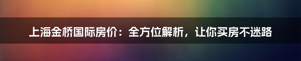 上海金桥国际房价：全方位解析，让你买房不迷路