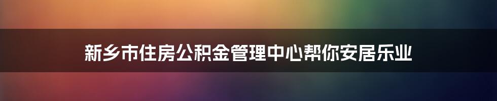 新乡市住房公积金管理中心帮你安居乐业