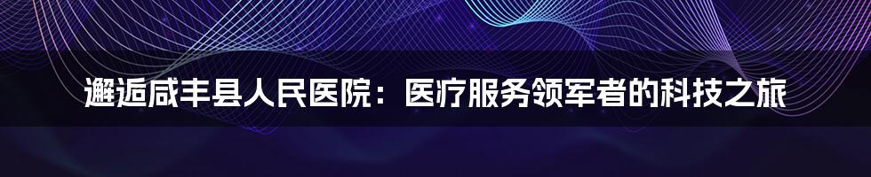 邂逅咸丰县人民医院：医疗服务领军者的科技之旅