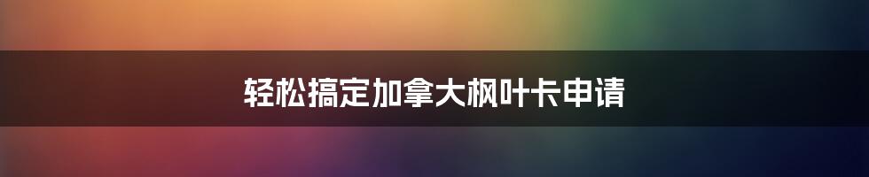 轻松搞定加拿大枫叶卡申请