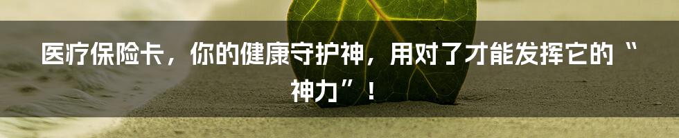 医疗保险卡，你的健康守护神，用对了才能发挥它的“神力”！