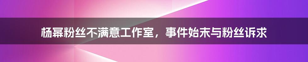 杨幂粉丝不满意工作室，事件始末与粉丝诉求