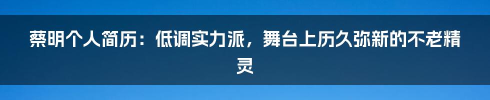 蔡明个人简历：低调实力派，舞台上历久弥新的不老精灵