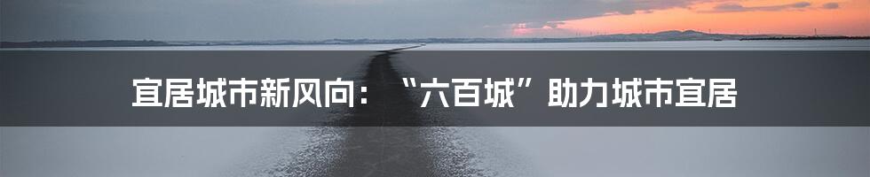 宜居城市新风向：“六百城”助力城市宜居