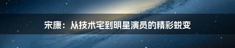 宋康：从技术宅到明星演员的精彩蜕变