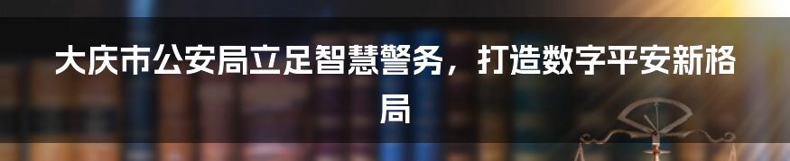 大庆市公安局立足智慧警务，打造数字平安新格局