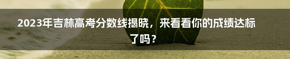 2023年吉林高考分数线揭晓，来看看你的成绩达标了吗？