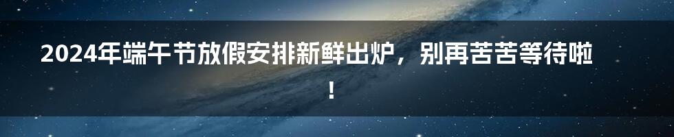 2024年端午节放假安排新鲜出炉，别再苦苦等待啦！