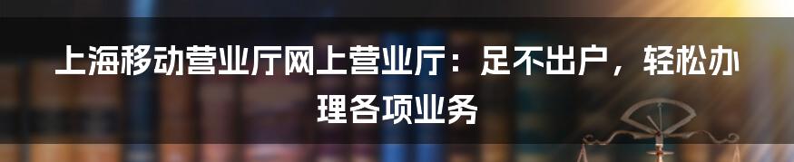 上海移动营业厅网上营业厅：足不出户，轻松办理各项业务