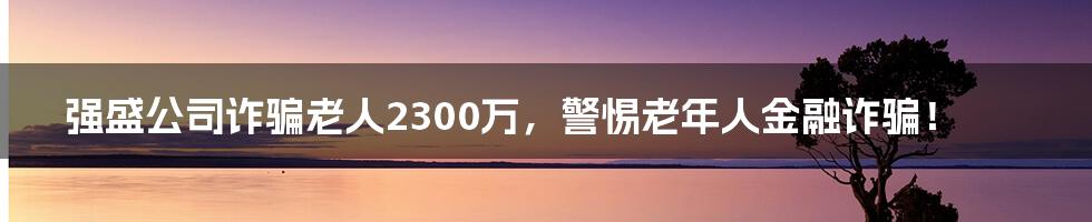 强盛公司诈骗老人2300万，警惕老年人金融诈骗！