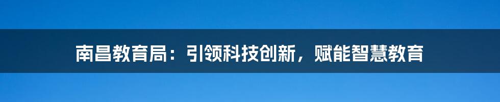 南昌教育局：引领科技创新，赋能智慧教育