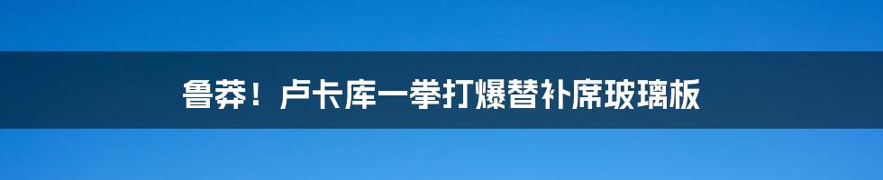 鲁莽！卢卡库一拳打爆替补席玻璃板