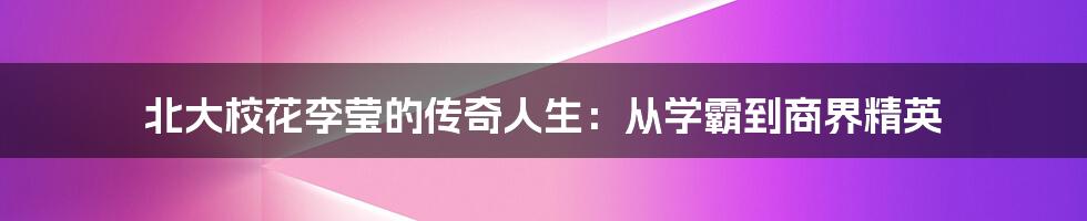 北大校花李莹的传奇人生：从学霸到商界精英