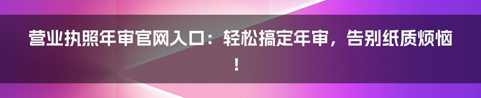 营业执照年审官网入口：轻松搞定年审，告别纸质烦恼！