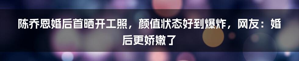 陈乔恩婚后首晒开工照，颜值状态好到爆炸，网友：婚后更娇嫩了