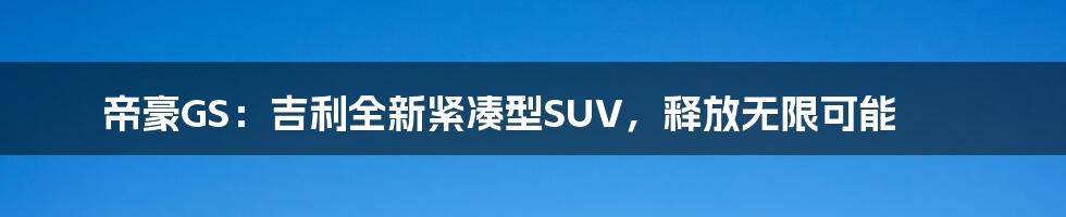 帝豪GS：吉利全新紧凑型SUV，释放无限可能